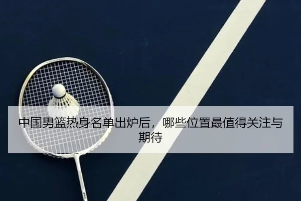 中国男篮热身名单出炉后，哪些位置最值得关注与期待